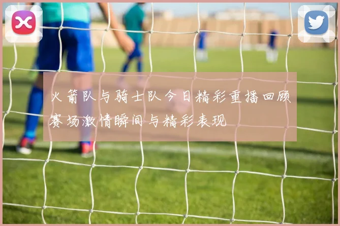 火箭队与骑士队今日精彩重播回顾赛场激情瞬间与精彩表现
